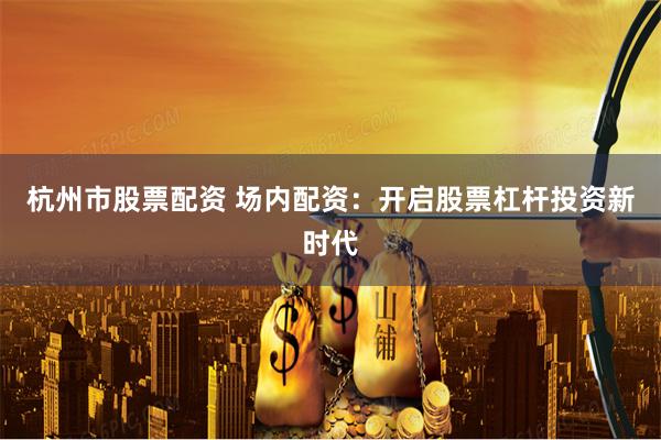 杭州市股票配資 場內(nèi)配資：開啟股票杠桿投資新時代